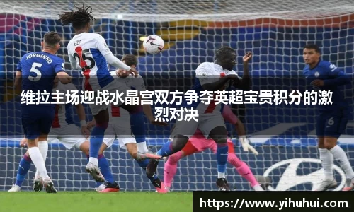 维拉主场迎战水晶宫双方争夺英超宝贵积分的激烈对决
